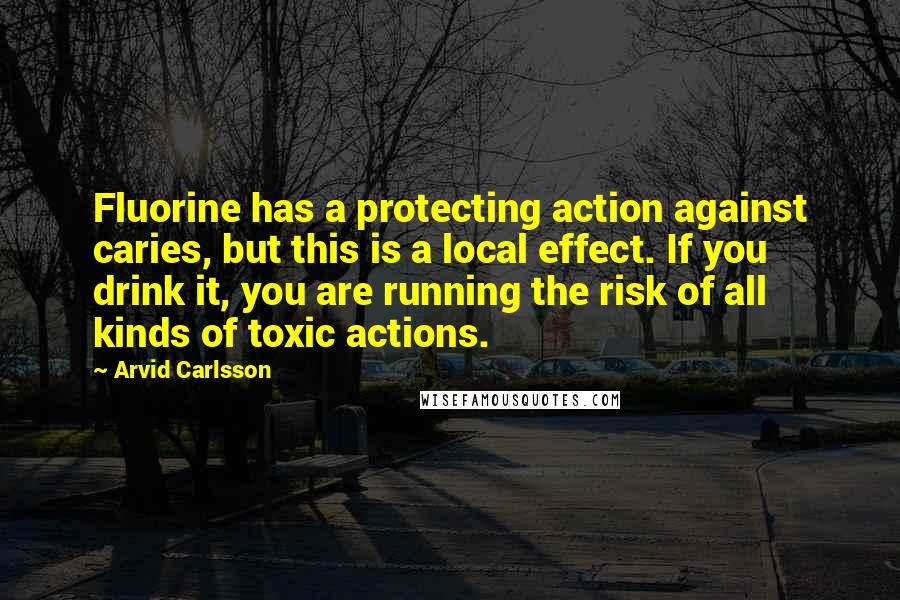 Arvid Carlsson Quotes: Fluorine has a protecting action against caries, but this is a local effect. If you drink it, you are running the risk of all kinds of toxic actions.