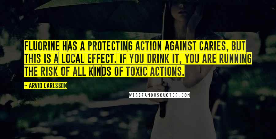 Arvid Carlsson Quotes: Fluorine has a protecting action against caries, but this is a local effect. If you drink it, you are running the risk of all kinds of toxic actions.