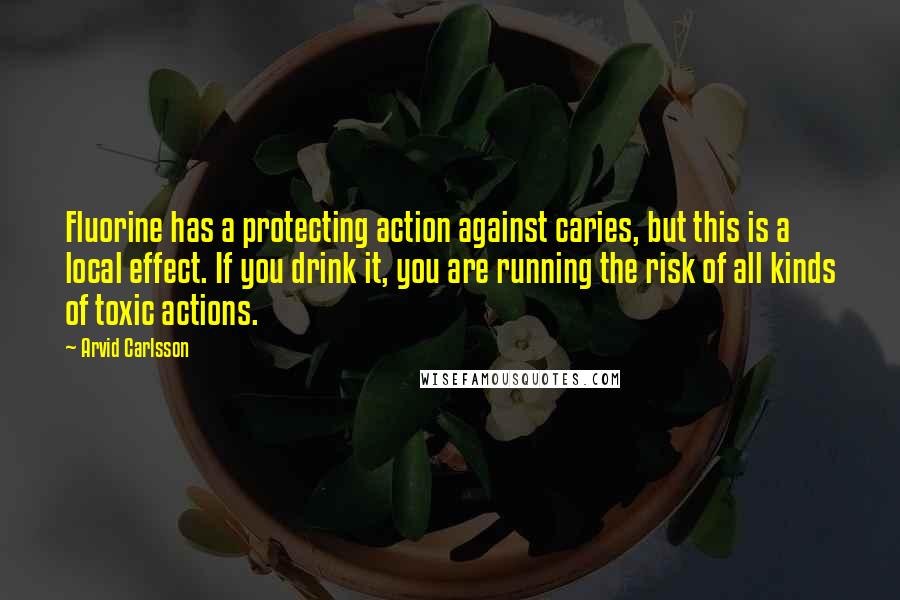 Arvid Carlsson Quotes: Fluorine has a protecting action against caries, but this is a local effect. If you drink it, you are running the risk of all kinds of toxic actions.