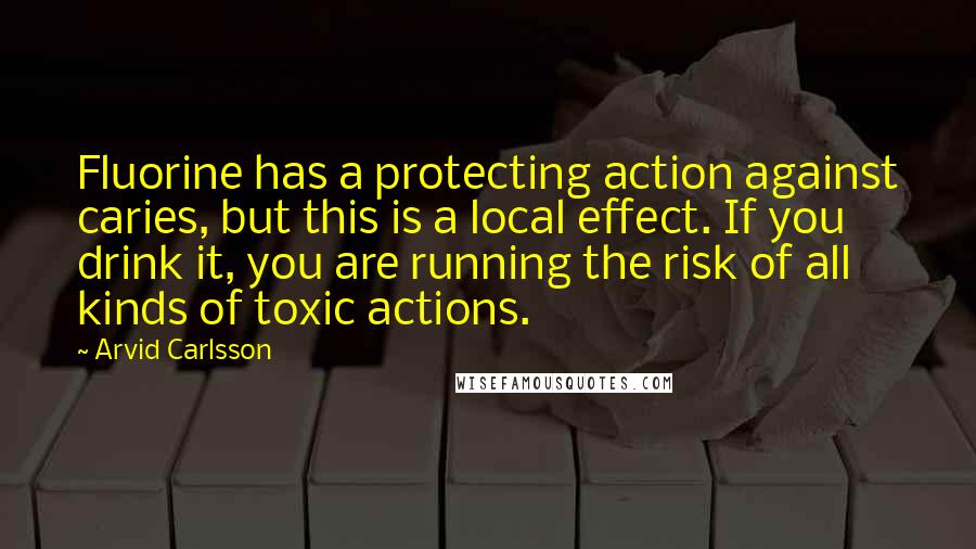 Arvid Carlsson Quotes: Fluorine has a protecting action against caries, but this is a local effect. If you drink it, you are running the risk of all kinds of toxic actions.