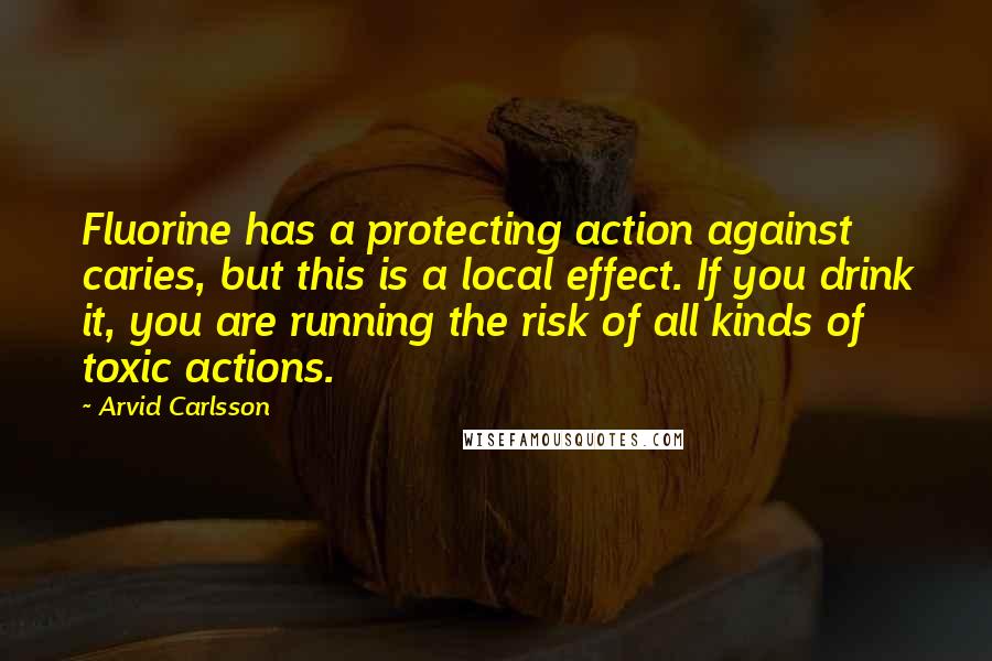 Arvid Carlsson Quotes: Fluorine has a protecting action against caries, but this is a local effect. If you drink it, you are running the risk of all kinds of toxic actions.