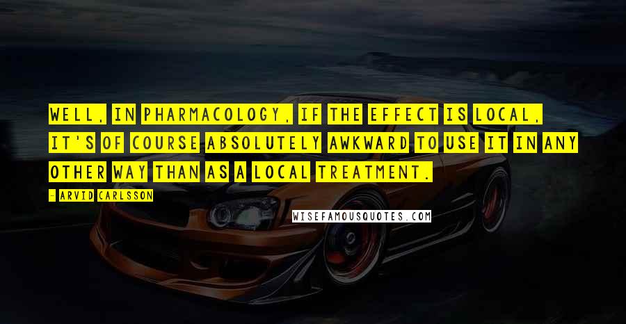 Arvid Carlsson Quotes: Well, in pharmacology, if the effect is local, it's of course absolutely awkward to use it in any other way than as a local treatment.