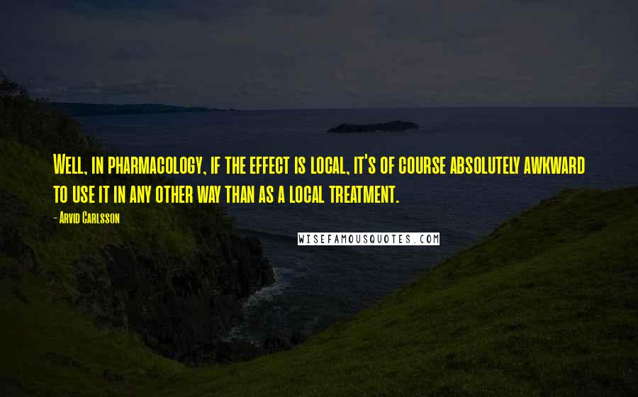 Arvid Carlsson Quotes: Well, in pharmacology, if the effect is local, it's of course absolutely awkward to use it in any other way than as a local treatment.