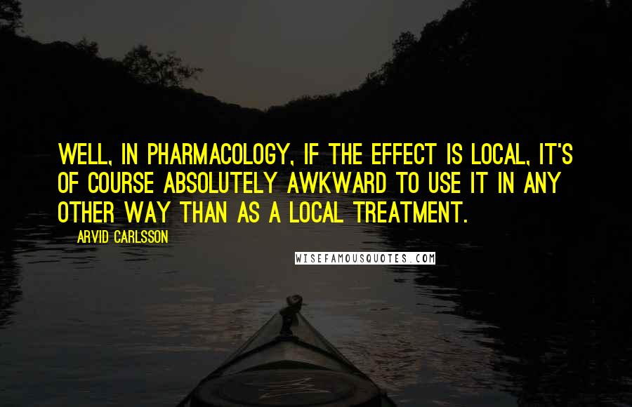 Arvid Carlsson Quotes: Well, in pharmacology, if the effect is local, it's of course absolutely awkward to use it in any other way than as a local treatment.