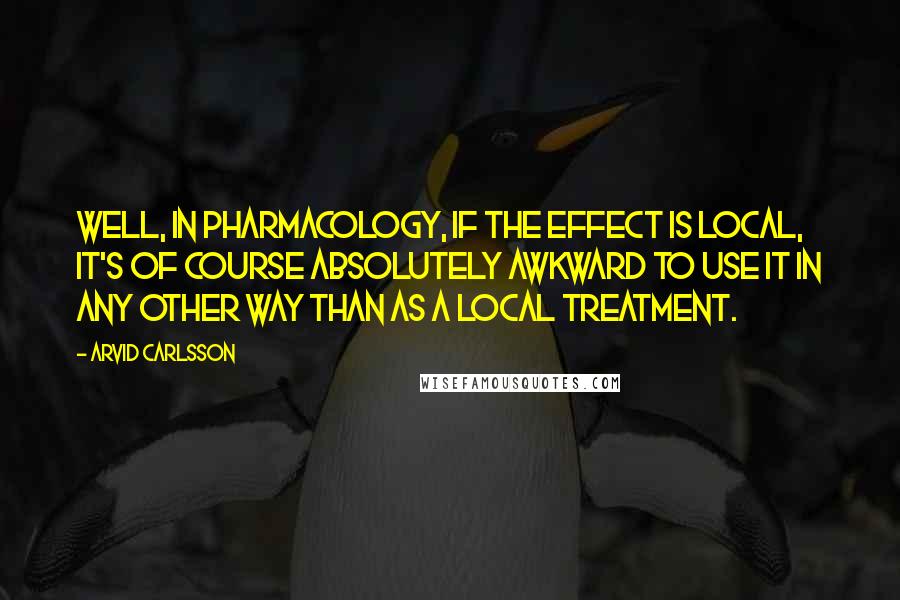 Arvid Carlsson Quotes: Well, in pharmacology, if the effect is local, it's of course absolutely awkward to use it in any other way than as a local treatment.