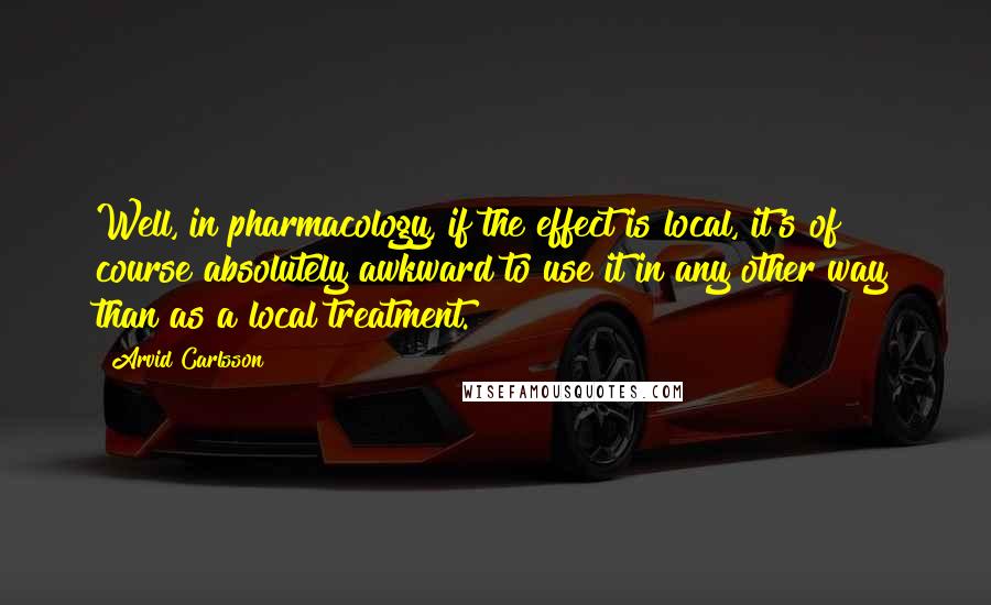 Arvid Carlsson Quotes: Well, in pharmacology, if the effect is local, it's of course absolutely awkward to use it in any other way than as a local treatment.