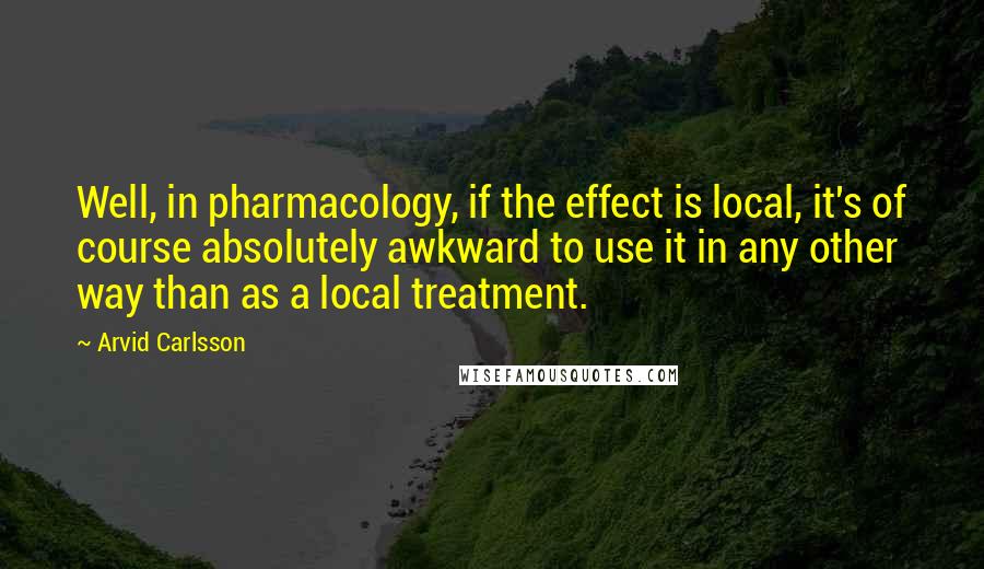 Arvid Carlsson Quotes: Well, in pharmacology, if the effect is local, it's of course absolutely awkward to use it in any other way than as a local treatment.