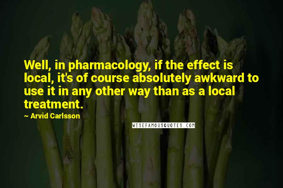 Arvid Carlsson Quotes: Well, in pharmacology, if the effect is local, it's of course absolutely awkward to use it in any other way than as a local treatment.