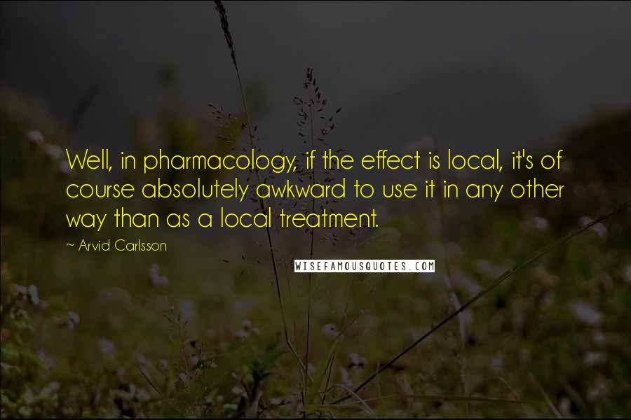 Arvid Carlsson Quotes: Well, in pharmacology, if the effect is local, it's of course absolutely awkward to use it in any other way than as a local treatment.