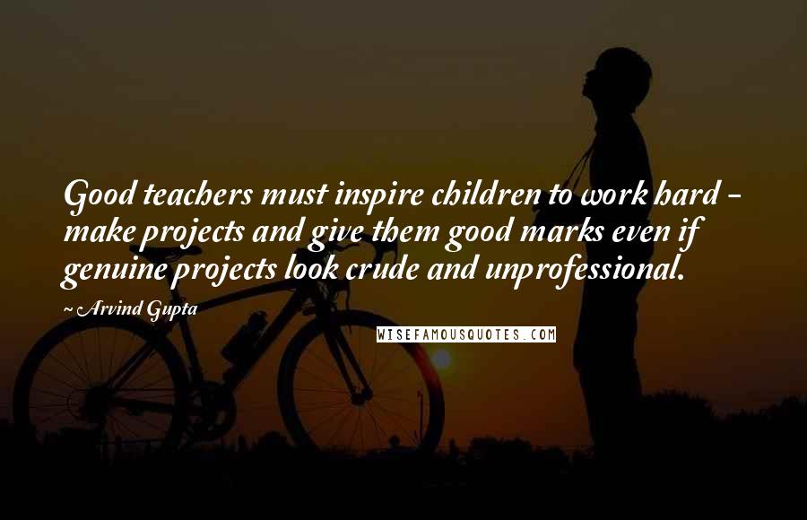 Arvind Gupta Quotes: Good teachers must inspire children to work hard - make projects and give them good marks even if genuine projects look crude and unprofessional.