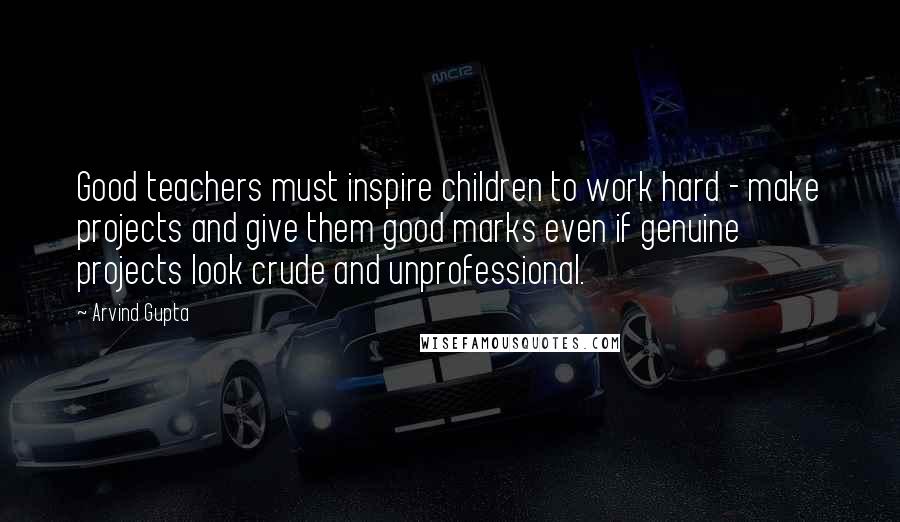 Arvind Gupta Quotes: Good teachers must inspire children to work hard - make projects and give them good marks even if genuine projects look crude and unprofessional.