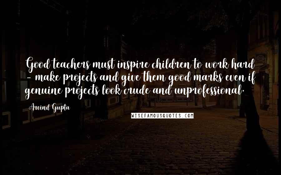 Arvind Gupta Quotes: Good teachers must inspire children to work hard - make projects and give them good marks even if genuine projects look crude and unprofessional.