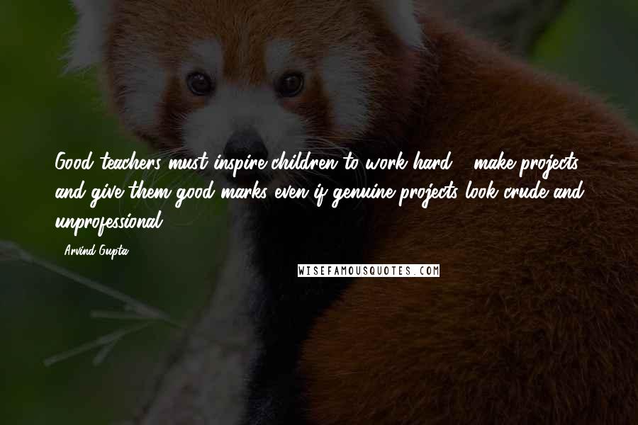 Arvind Gupta Quotes: Good teachers must inspire children to work hard - make projects and give them good marks even if genuine projects look crude and unprofessional.