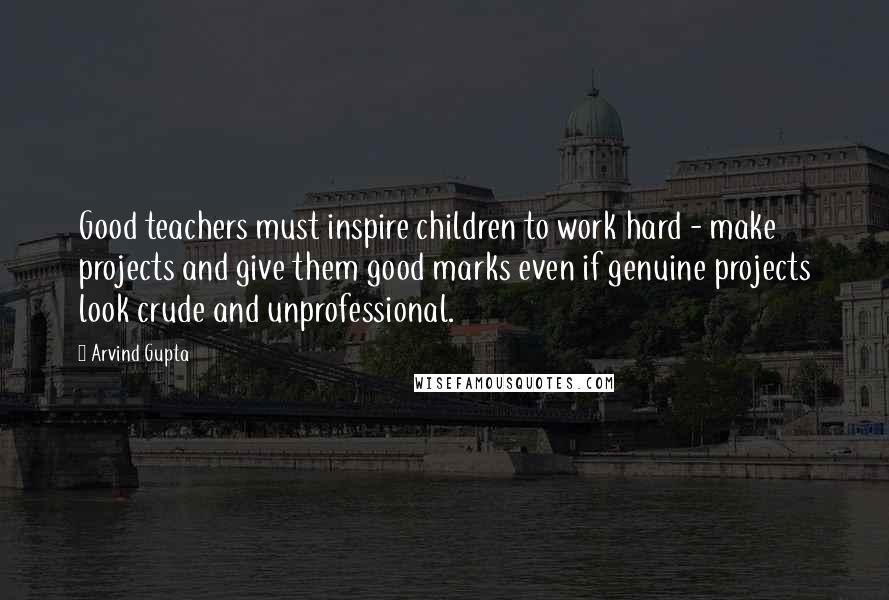 Arvind Gupta Quotes: Good teachers must inspire children to work hard - make projects and give them good marks even if genuine projects look crude and unprofessional.