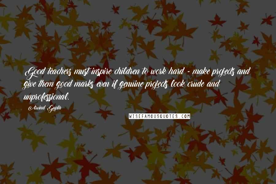 Arvind Gupta Quotes: Good teachers must inspire children to work hard - make projects and give them good marks even if genuine projects look crude and unprofessional.