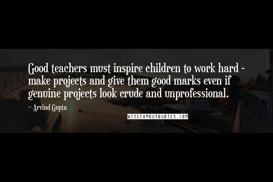 Arvind Gupta Quotes: Good teachers must inspire children to work hard - make projects and give them good marks even if genuine projects look crude and unprofessional.