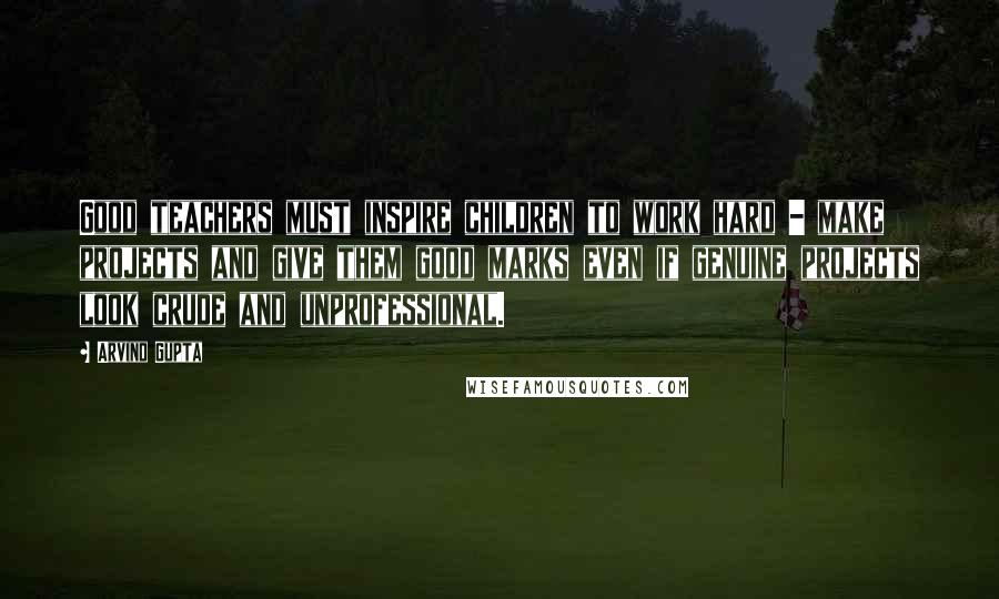 Arvind Gupta Quotes: Good teachers must inspire children to work hard - make projects and give them good marks even if genuine projects look crude and unprofessional.