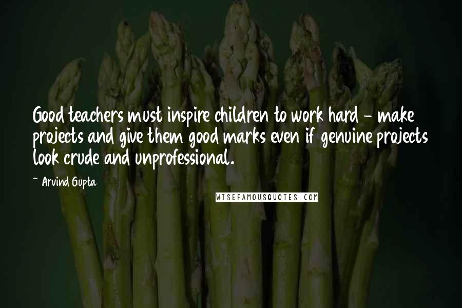 Arvind Gupta Quotes: Good teachers must inspire children to work hard - make projects and give them good marks even if genuine projects look crude and unprofessional.