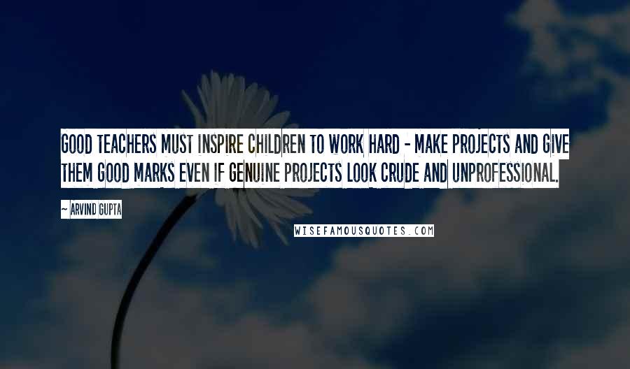 Arvind Gupta Quotes: Good teachers must inspire children to work hard - make projects and give them good marks even if genuine projects look crude and unprofessional.