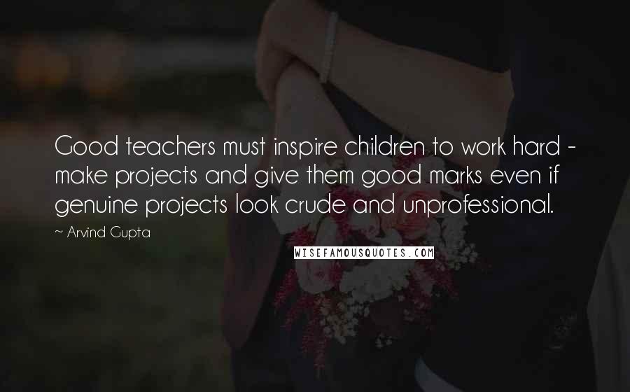 Arvind Gupta Quotes: Good teachers must inspire children to work hard - make projects and give them good marks even if genuine projects look crude and unprofessional.