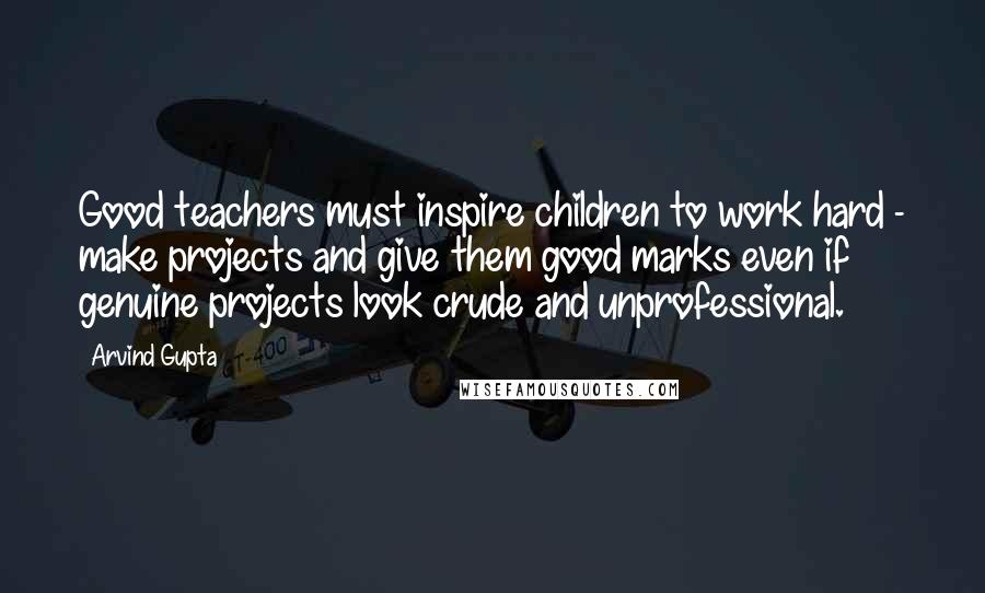 Arvind Gupta Quotes: Good teachers must inspire children to work hard - make projects and give them good marks even if genuine projects look crude and unprofessional.