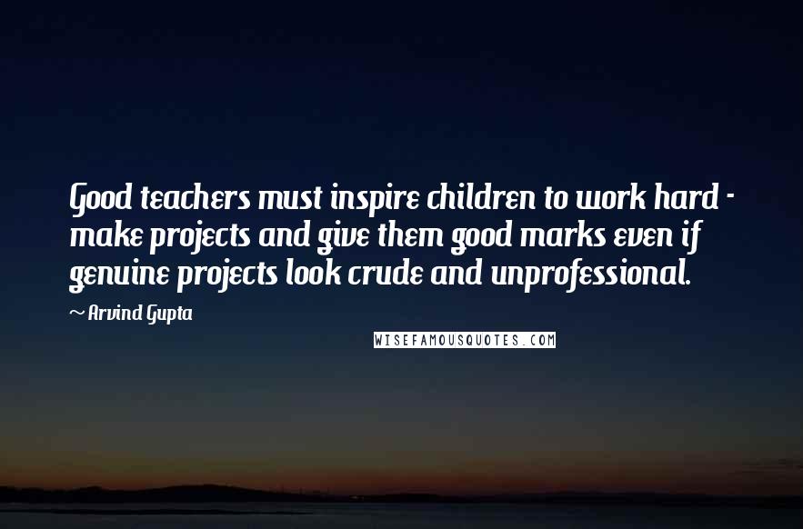 Arvind Gupta Quotes: Good teachers must inspire children to work hard - make projects and give them good marks even if genuine projects look crude and unprofessional.