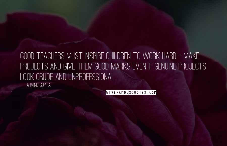 Arvind Gupta Quotes: Good teachers must inspire children to work hard - make projects and give them good marks even if genuine projects look crude and unprofessional.