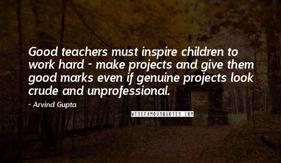 Arvind Gupta Quotes: Good teachers must inspire children to work hard - make projects and give them good marks even if genuine projects look crude and unprofessional.