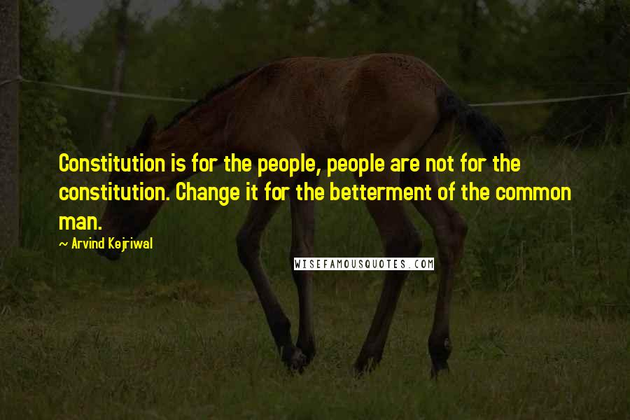 Arvind Kejriwal Quotes: Constitution is for the people, people are not for the constitution. Change it for the betterment of the common man.