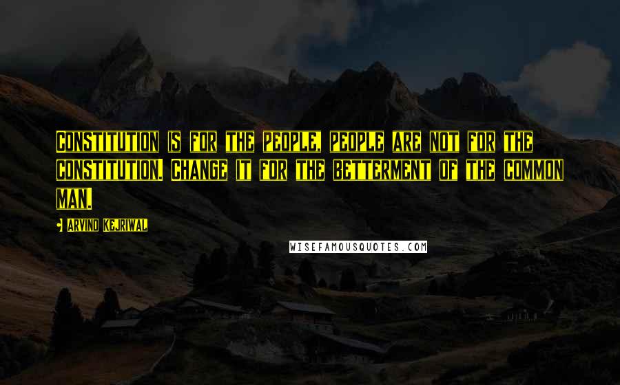 Arvind Kejriwal Quotes: Constitution is for the people, people are not for the constitution. Change it for the betterment of the common man.
