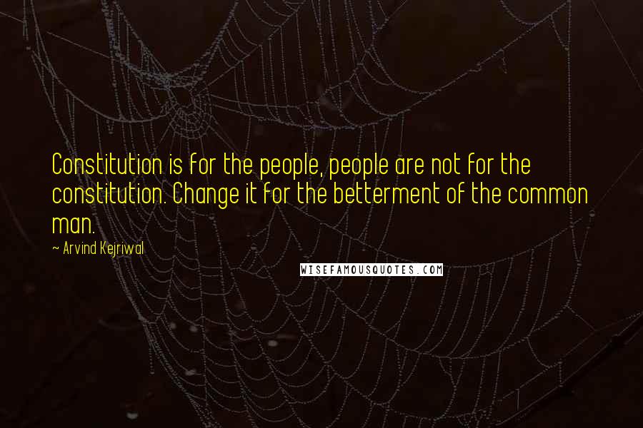 Arvind Kejriwal Quotes: Constitution is for the people, people are not for the constitution. Change it for the betterment of the common man.