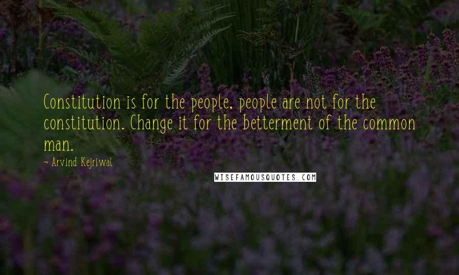 Arvind Kejriwal Quotes: Constitution is for the people, people are not for the constitution. Change it for the betterment of the common man.