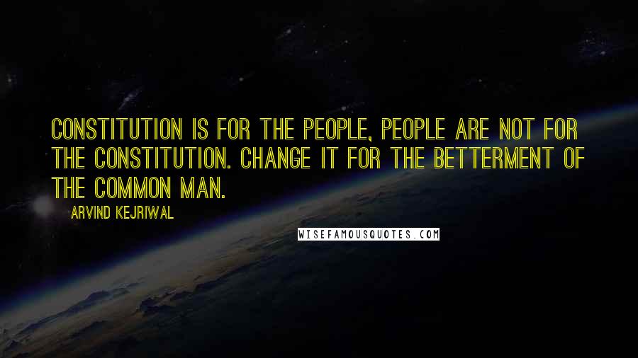 Arvind Kejriwal Quotes: Constitution is for the people, people are not for the constitution. Change it for the betterment of the common man.