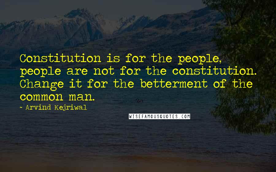 Arvind Kejriwal Quotes: Constitution is for the people, people are not for the constitution. Change it for the betterment of the common man.