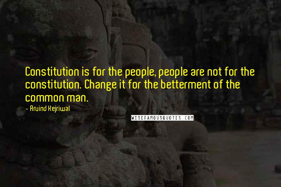 Arvind Kejriwal Quotes: Constitution is for the people, people are not for the constitution. Change it for the betterment of the common man.