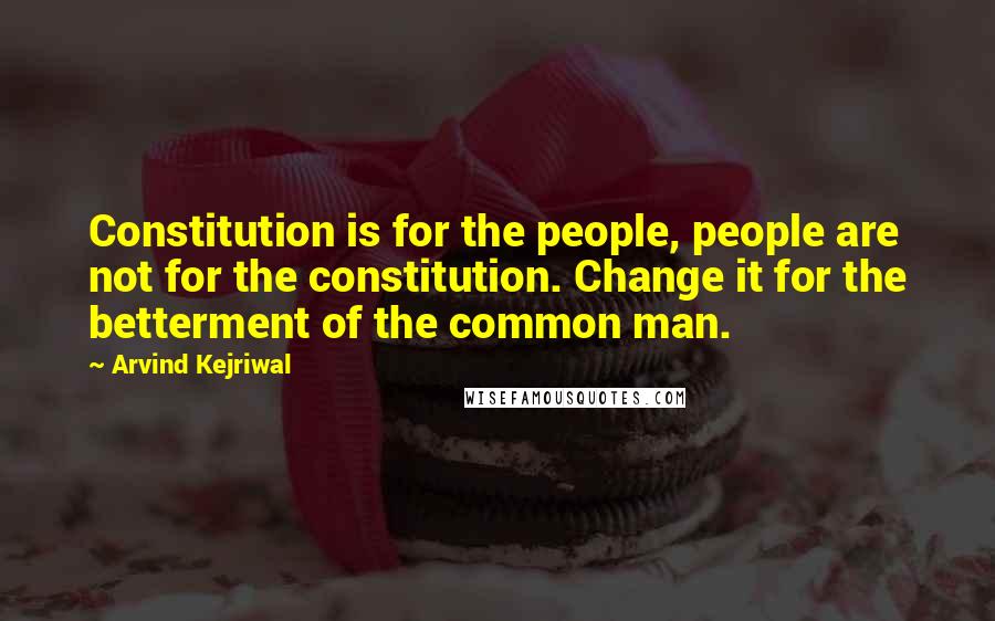 Arvind Kejriwal Quotes: Constitution is for the people, people are not for the constitution. Change it for the betterment of the common man.