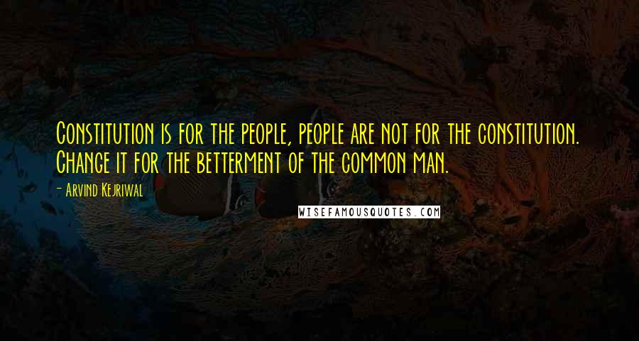 Arvind Kejriwal Quotes: Constitution is for the people, people are not for the constitution. Change it for the betterment of the common man.