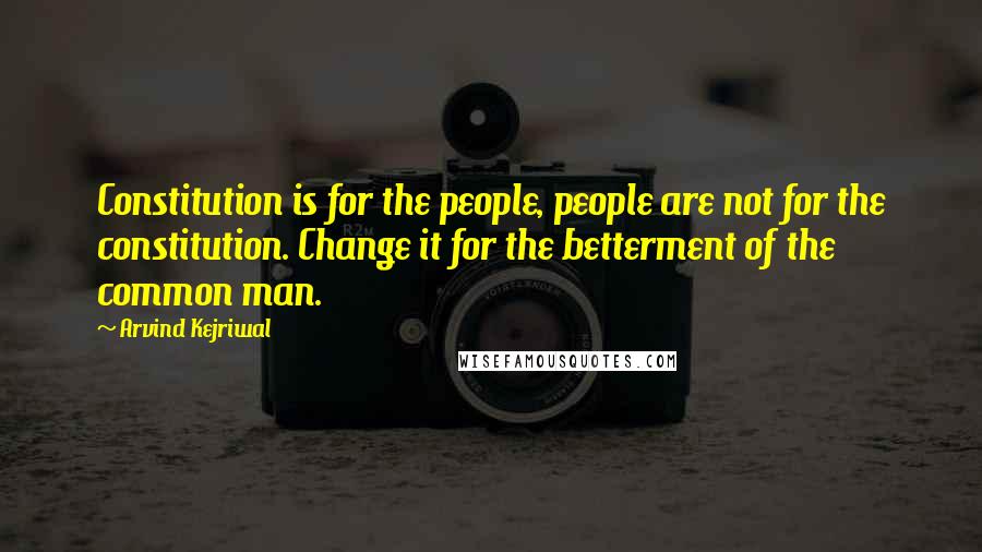 Arvind Kejriwal Quotes: Constitution is for the people, people are not for the constitution. Change it for the betterment of the common man.