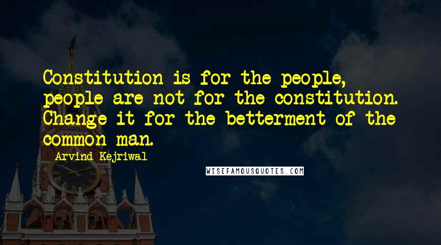 Arvind Kejriwal Quotes: Constitution is for the people, people are not for the constitution. Change it for the betterment of the common man.