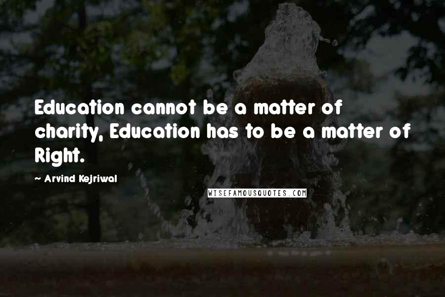 Arvind Kejriwal Quotes: Education cannot be a matter of charity, Education has to be a matter of Right.