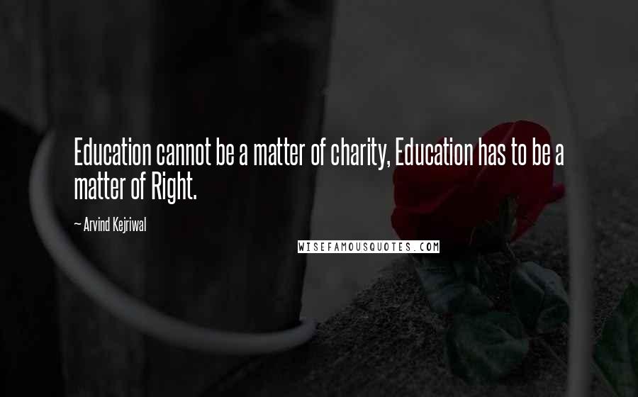 Arvind Kejriwal Quotes: Education cannot be a matter of charity, Education has to be a matter of Right.