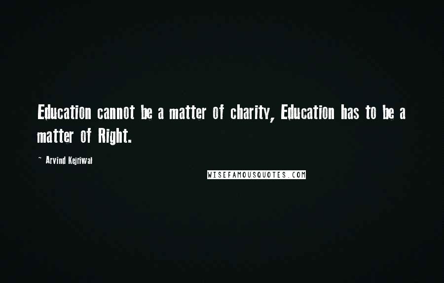 Arvind Kejriwal Quotes: Education cannot be a matter of charity, Education has to be a matter of Right.