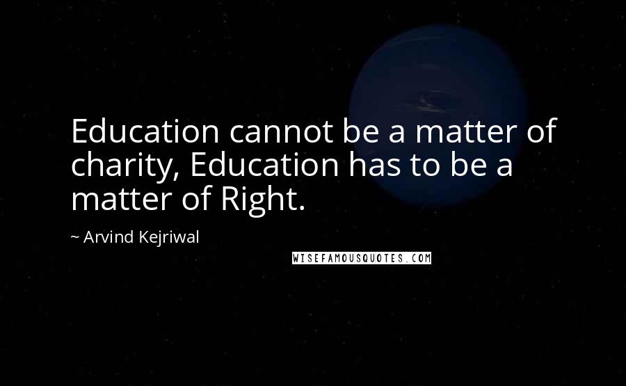 Arvind Kejriwal Quotes: Education cannot be a matter of charity, Education has to be a matter of Right.