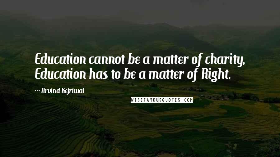 Arvind Kejriwal Quotes: Education cannot be a matter of charity, Education has to be a matter of Right.