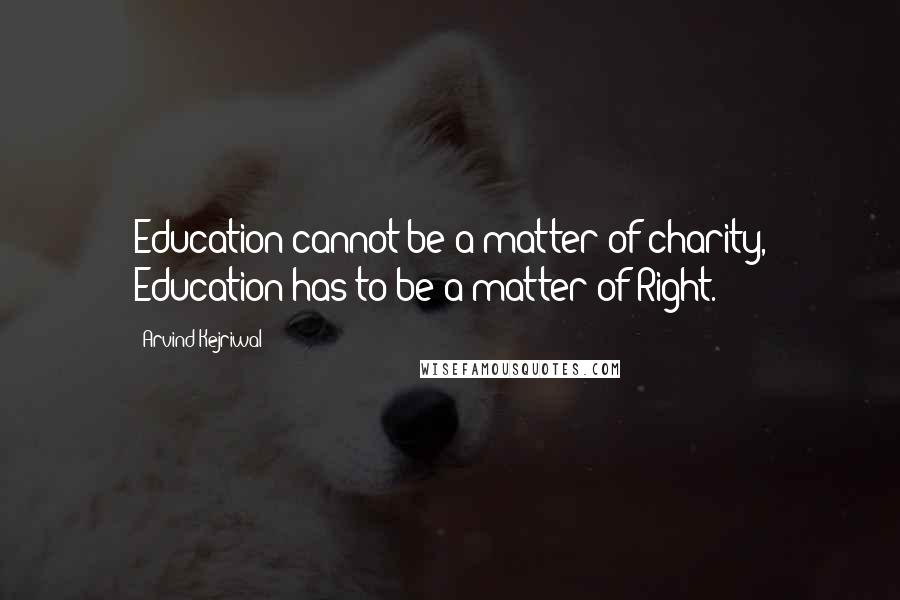 Arvind Kejriwal Quotes: Education cannot be a matter of charity, Education has to be a matter of Right.