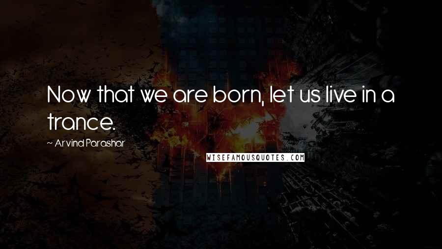 Arvind Parashar Quotes: Now that we are born, let us live in a trance.