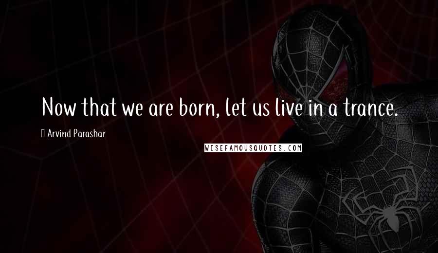 Arvind Parashar Quotes: Now that we are born, let us live in a trance.