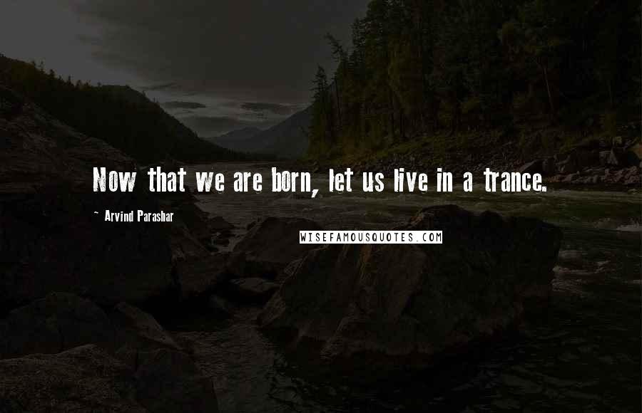 Arvind Parashar Quotes: Now that we are born, let us live in a trance.