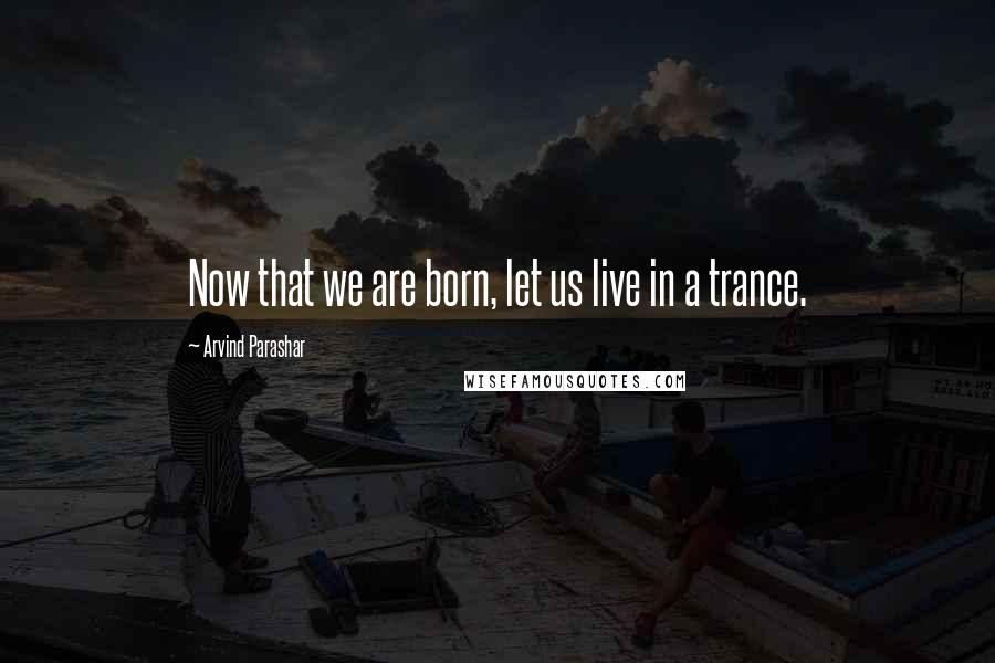 Arvind Parashar Quotes: Now that we are born, let us live in a trance.