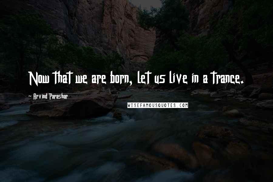 Arvind Parashar Quotes: Now that we are born, let us live in a trance.